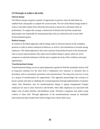22
2.9 Strategic to achieve diversity
Liberal change
The liberal concept recognizes equality of opportunity in practice when all individuals are
enabled freely and equally to compete for social rewards. The aim of the liberal change model is
to have a fair labor market from which the best person is chosen for a job based solely on
performance. To support this concept, a framework of formal rules has been created and
policymakers are responsible for ensuring that these rules are enforced on all so none shall
be discriminated against.
Radical changes
In contrast to the liberal approach, radical change seeks to intervene directly in the workplace
practices in order to achieve balanced workforces, as well as a fair distribution of rewards among
employees. The radical approach is thus more outcome focused than focused on the forming the
rules to ensure equal treatment. One major tool of radical change is quotas which are set by
companies or national institutions with the aim to regulate diversity of the workforce and equal
opportunities.
Transformational change
Transformational change covers an equal opportunity agenda for both the immediate need as well
as long-term solutions. For the short term it implements new measures to minimize bias in
procedures such as recruitment, promotion, and communication. The long term, however, is seen
as a project of transformation for organizations. This approach acknowledges the existence of
power systems and seeks to challenge the existing hegemony through implementation of equality
values. One illustrative case for transformational change is ageing management; Younger
employees are seen as more innovative and flexible, while older employees are associated with
higher costs of salary, benefits, and healthcare needs. Therefore, companies may prefer young
workers to older staff. Through application of the transformational concept an immediate
intervention provides needed relief while a longer-term culture shift occurs.
 