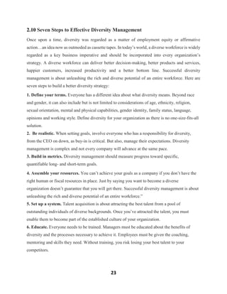 23
2.10 Seven Steps to Effective Diversity Management
Once upon a time, diversity was regarded as a matter of employment equity or affirmative
action…an idea now as outmoded as cassette tapes. In today’s world, a diverse workforce is widely
regarded as a key business imperative and should be incorporated into every organization’s
strategy. A diverse workforce can deliver better decision-making, better products and services,
happier customers, increased productivity and a better bottom line. Successful diversity
management is about unleashing the rich and diverse potential of an entire workforce. Here are
seven steps to build a better diversity strategy:
1. Define your terms. Everyone has a different idea about what diversity means. Beyond race
and gender, it can also include but is not limited to considerations of age, ethnicity, religion,
sexual orientation, mental and physical capabilities, gender identity, family status, language,
opinions and working style. Define diversity for your organization as there is no one-size-fits-all
solution.
2. Be realistic. When setting goals, involve everyone who has a responsibility for diversity,
from the CEO on down, as buy-in is critical. But also, manage their expectations. Diversity
management is complex and not every company will advance at the same pace.
3. Build in metrics. Diversity management should measure progress toward specific,
quantifiable long- and short-term goals.
4. Assemble your resources. You can’t achieve your goals as a company if you don’t have the
right human or fiscal resources in place. Just by saying you want to become a diverse
organization doesn’t guarantee that you will get there. Successful diversity management is about
unleashing the rich and diverse potential of an entire workforce.”
5. Set up a system. Talent acquisition is about attracting the best talent from a pool of
outstanding individuals of diverse backgrounds. Once you’ve attracted the talent, you must
enable them to become part of the established culture of your organization.
6. Educate. Everyone needs to be trained. Managers must be educated about the benefits of
diversity and the processes necessary to achieve it. Employees must be given the coaching,
mentoring and skills they need. Without training, you risk losing your best talent to your
competitors.
 