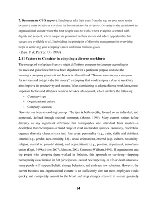 24
7. Demonstrate CEO support. Employees take their cues from the top, so your most senior
executive must be able to articulate the business case for diversity. Diversity is the creation of an
organizational culture where the best people want to work, where everyone is treated with
dignity and respect, where people are promoted on their merits and where opportunities for
success are available to all. Embedding the principles of diversity management in everything
helps in achieving your company’s most ambitious business goals.
(Dass. P & Parker, B. (1999)
2.11 Factors to Consider in adopting a diverse workforce
The concept of workplace diversity might differ from company to company according to
the rules and guidelines that have been stipulated for a particular purpose and also the
meaning a company gives to it and how it is often utilized. “No one wants to pay a company
for services and not get value for money”, a company that would employ a diverse workforce
aims improve its productivity and income. When considering to adopt a diverse workforce, some
important factors and attributes needs to be taken into account, which involves the following:
- Company type
- Organizational culture
- Company Location
Diversity has been an evolving concept. The term is both specific, focused on an individual, and
contextual, defined through societal constructs (Moore, 1999). Many current writers define
diversity as any significant difference that distinguishes one individual from another—a
description that encompasses a broad range of overt and hidden qualities. Generally, researchers
organize diversity characteristics into four areas: personality (e.g., traits, skills and abilities),
internal (e.g., gender, race, ethnicity, I.Q., sexual orientation), external (e.g., culture, nationality,
religion, marital or parental status), and organizational (e.g., position, department, union/non-
union) (Digh, 1998a; How, 2007; Johnson, 2003; Simmons-Welburn, 1999). If organizations and
the people who comprise them worked in foxholes, this approach to surviving—dropping
homogeneity as a criterion for full participation—would be compelling. In life-or-death situations,
many people will suspend beliefs, change behaviors, and embrace new solutions. However, the
current business and organizational climate is not sufficiently dire that most employees would
quickly and completely commit to the broad and deep changes required to sustain genuinely
 