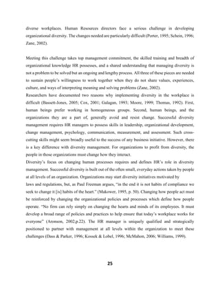 25
diverse workplaces. Human Resources directors face a serious challenge in developing
organizational diversity. The changes needed are particularly difficult (Porter, 1995; Schein, 1996;
Zane, 2002).
Meeting this challenge takes top management commitment, the skilled training and breadth of
organizational knowledge HR possesses, and a shared understanding that managing diversity is
not a problem to be solved but an ongoing and lengthy process. All three of these pieces are needed
to sustain people’s willingness to work together when they do not share values, experiences,
culture, and ways of interpreting meaning and solving problems (Zane, 2002).
Researchers have documented two reasons why implementing diversity in the workplace is
difficult (Bassett-Jones, 2005; Cox, 2001; Galagan, 1993; Moore, 1999; Thomas, 1992). First,
human beings prefer working in homogeneous groups. Second, human beings, and the
organizations they are a part of, generally avoid and resist change. Successful diversity
management requires HR managers to possess skills in leadership, organizational development,
change management, psychology, communication, measurement, and assessment. Such cross-
cutting skills might seem broadly useful to the success of any business initiative. However, there
is a key difference with diversity management. For organizations to profit from diversity, the
people in those organizations must change how they interact.
Diversity’s focus on changing human processes requires and defines HR’s role in diversity
management. Successful diversity is built out of the often small, everyday actions taken by people
at all levels of an organization. Organizations may start diversity initiatives motivated by
laws and regulations, but, as Paul Freeman argues, “in the end it is not habits of compliance we
seek to change it [is] habits of the heart.” (Makower, 1995, p. 50). Changing how people act must
be reinforced by changing the organizational policies and processes which define how people
operate. “No firm can rely simply on changing the hearts and minds of its employees. It must
develop a broad range of policies and practices to help ensure that today’s workplace works for
everyone” (Aronson, 2002,p.22). The HR manager is uniquely qualified and strategically
positioned to partner with management at all levels within the organization to meet these
challenges (Dass & Parker, 1996; Kossek & Lobel, 1996; McMahon, 2006; Williams, 1999).
 