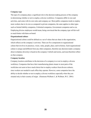 26
Company type
The type of a company plays a significant role in the decision-making process of the company
in determining whether or not to employ a diverse workforce. Companies differ in size and
activities, and come with its own rules and company act. Most public companies tends to employ
more workers due to its size as compared to private companies, the same applies to other types
such as limited liability companies, Unlimited companies, Government companies and so on.
Employing diverse employees would mean, being convinced that the company type will do well
or much better with them on board.
Organizational culture
Organizational culture could be defined as a set of values that are share in the organization,
which reflects on the company’s activities. There are five components to organizational
culture that involves its practices, vision, value, people, place, and its history. Each organizational
culture is unique and different from any other companies, therefore any decision made a company
about workplace diversity is based on the company’s beliefs and norms, and must therefore reflect
on that company.
Company location
Company location contributes to the decisions of a company to or not to employ a diverse
workforce. Companies that have their manufacturing plants situate in most parts of the
world does not seem to have much choice but to employ workers from diverse cultures,
since workers are needed in each office they operate. However, some companies have the
ability to decide whether or not to employ a diverse workforce especially when they are
situated only in their country of origin. (Simmons-Welburn J., & Welburn, W.C. 2001)
 
