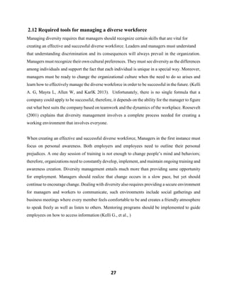 27
2.12 Required tools for managing a diverse workforce
Managing diversity requires that managers should recognize certain skills that are vital for
creating an effective and successful diverse workforce. Leaders and managers must understand
that understanding discrimination and its consequences will always prevail in the organization.
Managers must recognize their own cultural preferences. They must see diversity as the differences
among individuals and support the fact that each individual is unique in a special way. Moreover,
managers must be ready to change the organizational culture when the need to do so arises and
learn how to effectively manage the diverse workforce in order to be successful in the future. (Kelli
A. G, Mayra L, Allen W, and KarlK 2013). Unfortunately, there is no single formula that a
company could apply to be successful, therefore, it depends on the ability for the manager to figure
out what best suits the company based on teamwork and the dynamics of the workplace. Roosevelt
(2001) explains that diversity management involves a complete process needed for creating a
working environment that involves everyone.
When creating an effective and successful diverse workforce, Managers in the first instance must
focus on personal awareness. Both employers and employees need to outline their personal
prejudices. A one day session of training is not enough to change people’s mind and behaviors;
therefore, organizations need to constantly develop, implement, and maintain ongoing training and
awareness creation. Diversity management entails much more than providing same opportunity
for employment. Managers should realize that change occurs in a slow pace, but yet should
continue to encourage change. Dealing with diversity also requires providing a secure environment
for managers and workers to communicate, such environments include social gatherings and
business meetings where every member feels comfortable to be and creates a friendly atmosphere
to speak freely as well as listen to others. Mentoring programs should be implemented to guide
employees on how to access information (Kelli G., et al., )
 