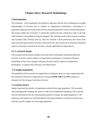 29
Chapter three: Research Methodology
3.1Introduction
The researcher used a quantitative & qualitative approach with the aim of obtaining an in depth
understanding of diversity and its impacts on organization performance. According to a
quantitative approach the research that involves measuring quantities such as numerical quantities.
The design enables the researcher to statistically analyze the data collected in order to provide
valid solutions to the problems being investigated. The researcher used in this research is primary
and secondary Data. Primary data are when the research is from preliminary that comes from
interviewed the questionnaires and then collected the raw data which can be found the situational
analysis of the topic research how the topic is deeply applicable the organizations.
3.2 A research design
This research used descriptive design to describe and to find deeply information about the
diversity work force and its impacts on organization performance of companies Hargiesa
Somaliland and how they manage work place diversity and the impacts of organization
performance to enhance their efficiency and effectiveness .
3.3 sample population
The population of this research are organizations in Hargeisa, there are many organizations but
the researcher selected two organizations or business SOMCABLE and SPI company to
compare how they manage work place diversity.
3.4 Sampling Method
Sample represents the number of respondents selected from target population. The researcher
selected judgmental sampling, the reason to make use of judgmental sampling is that to get the
relevant information from the concerned personalities in charge, the target population is 100
employees and sample size is 80 individuals of the target population researcher used Slovenes
formula to get the sample size from target population.
 