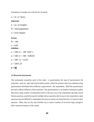 30
Calculation of sample size with Slovin's Formula
n = N / (1+Ne2).
whereas:
n = no. of samples
N = total population
e = error margin
Given
N = 100
e = 0.05
solution
n = 100/ (1 + 100 ·0.05² )
n = 100/ (1 + 100 · 0.0025)
n = 100 / (1 + 0.25)
n = 100/1.25
n = 80
3.5 Research Instruments
The instruments researcher used in this study is questionnaire the type of questionnaire the
researcher used are open and closed-ended system, which the primary data were obtained using
questionnaire distributed three different organizations , the respondents filled the questionnaire
privately without influence of the researcher .The questionnaires is an simplest technique to gather
data from a large number of respondents and it is the easy way to the respondents specially closed
format questions usually having the multiple-choice questions that is easy to the respondents, open
questions may be difficult to respondents the answers mostly are biased because of based on their
opinions . Often, they are the only feasible way to reach a number of reviewers large enough to
allow statistical analysis of the results.
 