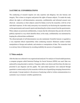 31
3.6 ETHICAL CONSIDERATIONS
The conducting of research requires not only expertise and diligence, but also honesty and
integrity. This is done to recognize and protect the rights of human subjects. To render the study
ethical, the rights to self-determination, anonymity, confidentiality and informed consent were
observed. anonymity as when subjects cannot be linked, even by the researcher, with his or her
individual responses. In this study anonymity was ensured by not disclosing the respondent name
on the questionnaire and research reports and detaching the written consent from the questionnaire.
When subjects are promised confidentiality, it means that the information they provide will not be
publicly reported in a way which identifies them, in this study, confidentiality was maintained by
keeping the collected data confidential.
The ethical principle of self-determination was also maintained. Scientific honesty is regarded as
a very important ethical responsibility when conducting research. Dishonest conduct includes
manipulation of design and methods, and retention or manipulation of data. The researcher tried
to avoid any form of dishonesty by recording truthfully the answers of respondents.
3.7 Data analysis
After the data was collected it was organized and analyzed. For analysis of closed-ended questions,
a computer program called Statistical Package for Social Sciences (SPSS) was used. Data was
analyzed by using descriptive statistics. Frequency tables were drawn and from these the data was
presented in pie diagrams and bar graphs. The open-ended questions were analyzed through
quantitative content analysis by the researcher with the aim of quantifying emerging characteristics
and concepts. Concept analysis is the process of analyzing verbal or written communications in a
systematic way to measure variables quantitatively.
 