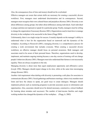 3
Also, the consequences (loss of time and money) should not be overlooked.
Effective managers are aware that certain skills are necessary for creating a successful, diverse
workforce. First, managers must understand discrimination and its consequences. Second,
managers must recognize their own cultural biases and prejudices (Koonce 2001). Diversity is not
about differences among groups, but rather about differences among individuals. Each individual
is unique and does not represent or speak for a particular group. Finally, managers must be willing
to change the organization if necessary (Koonce 2001). Organizations need to learn how to manage
diversity in the workplace to be successful in the future (Flagg 2002).
Unfortunately, there is no single recipe for success. It mainly depends on the manager’s ability to
understand what is best for the organization based on teamwork and the dynamics of the
workplace. According to Roosevelt (2001), managing diversity is a comprehensive process for
creating a work environment that includes everyone. When creating a successful diverse
workforce, an effective manager should focus on personal awareness. Both managers and
associates need to be aware of their personal biases. Therefore, organizations need to develop,
implement, and maintain ongoing training because a one-day session of training will not change
people’s behaviors (Koonce 2001). Managers must also understand that fairness is not necessarily
equality. There are always exceptions to the rule.
Managing diversity is about more than equal employment opportunity and affirmative action
(Losyk 1996). Managers should expect change to be slow, while at the same time encouraging
change (Koonce 2001).
Another vital requirement when dealing with diversity is promoting a safe place for associates to
communicate (Koonce 2001). Social gatherings and business meetings, where every member must
listen and have the chance to speak, are good ways to create dialogues. Managers should
implement policies such as mentoring programs to provide associates access to information and
opportunities. Also, associates should never be denied necessary, constructive, critical feedback
for learning about mistakes and successes). The number of dual-income families and single
working mothers has changed the dynamics of the workplace. (Flagg, A. 2002)
 
