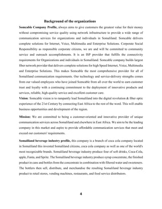 4
Background of the organizations
Somcable Company Profile, always aims to give customers the greatest value for their money
without compromising service quality using network infrastructure to provide a wide range of
communication services for organizations and individuals in Somaliland. Somcable delivers
complete solutions for Internet, Voice, Multimedia and Enterprise Solutions. Corporate Social
Responsibility as responsible corporate citizens, we are and will be committed to community
service and outreach accomplishments. It is an ISP provider that fulfills the connectivity
requirements for Organizations and individuals in Somaliland. Somcable company builds largest
fiber network provider that delivers complete solutions for high Speed Internet, Voice, Multimedia
and Enterprise Solutions. This makes Somcable the most comprehensive provider for all of
Somaliland communication requirements. Our technology and service-delivery strengths comes
from our valued employees who have joined Somcable from all over the world to earn customer
trust and loyalty with a continuing commitment to the deployment of innovative products and
services, reliable, high-quality service and excellent customer care.
Vision: Somcable vision is to rampantly lead Somaliland into the digital revolution & fiber optic
experience of the 21st Century by connecting East Africa to the rest of the word. This will enable
business opportunities and development of the region.
Mission: We are committed to being a customer-oriented and innovative provider of unique
communication services across Somaliland and elsewhere in East Africa. We aim to be the leading
company in this market and aspire to provide affordable communication services that meet and
exceed our customers' requirements.
Somaliland beverage industry profile, this company is a branch of coca cola company located
in Somaliland this invested Somaliland citizens, coca cola company as well as one of the world's
most recognizable brands. Somaliland beverage industry produce four of soft drinks, Coca-Cola,
apple, Fanta, and Sprite. The Somaliland beverage industry produce syrup concentrate, the finished
product in cans and bottles from the concentrate in combination with filtered water and sweeteners.
The bottlers then sell, distribute, and merchandise the resulting Somaliland beverage industry
product to retail stores, vending machines, restaurants, and food service distributors.
 