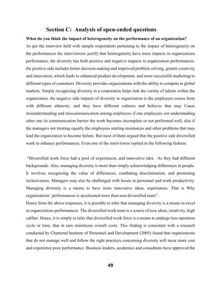 49
Section C: Analysis of open-ended questions
What do you think the impact of heterogeneity on the performance of an organization?
As per the interview held with sample respondents pertaining to the impact of heterogeneity on
the performances the interviewees justify that heterogeneity have more impacts in organizations
performance, the diversity has both positive and negative impacts in organization performances.
the positive side includes better decision making and improved problem solving, greater creativity
and innovation, which leads to enhanced product development, and more successful marketing to
different types of customers. Diversity provides organizations with the ability to compete in global
markets. Simply recognizing diversity in a corporation helps link the variety of talents within the
organization. the negative side impacts of diversity in organization is the employees comes from
with different ethnicity, and they have different cultures and believes that may Cause
misunderstanding and miscommunication among employees if one employees not understanding
other one its communication barrier the work becomes incomplete or not performed well, also if
the managers not treating equally the employees starting resistances and other problems that may
lead the organization to become failure. But most of them argued that the positive side diversified
work to enhance performances. Even one of the interviewee replied in the following fashion.
“Diversified work force had a pool of experiences, and innovative idea. As they had different
backgrounds. Also, managing diversity is more than simply acknowledging differences in people.
It involves recognizing the value of differences, combating discrimination, and promoting
inclusiveness. Managers may also be challenged with losses in personnel and work productivity.
Managing diversity is a means to have more innovative ideas, experiences. That is Why
organizations’ performances is accelerated more than non-diversified team”.
Hence from the above responses, it is possible to infer that managing diversity is a means to excel
in organizations performances. The diversified work team is a source of new ideas, creativity, high
caliber. Hence, it is simply to infer that diversified work force is a means to undergo less operation
cycle or time, that in turn minimizes overall costs. This finding is consistent with a research
conducted by Chartered Institute of Personnel and Development (2005) found that organizations
that do not manage well and follow the right practices concerning diversity will incur more cost
and experience poor performance. Business leaders, academics and consultants have approved the
 