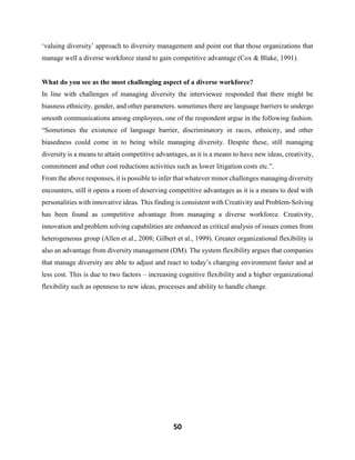 50
‘valuing diversity’ approach to diversity management and point out that those organizations that
manage well a diverse workforce stand to gain competitive advantage (Cox & Blake, 1991).
What do you see as the most challenging aspect of a diverse workforce?
In line with challenges of managing diversity the interviewee responded that there might be
biasness ethnicity, gender, and other parameters. sometimes there are language barriers to undergo
smooth communications among employees, one of the respondent argue in the following fashion.
“Sometimes the existence of language barrier, discriminatory in races, ethnicity, and other
biasedness could come in to being while managing diversity. Despite these, still managing
diversity is a means to attain competitive advantages, as it is a means to have new ideas, creativity,
commitment and other cost reductions activities such as lower litigation costs etc.”.
From the above responses, it is possible to infer that whatever minor challenges managing diversity
encounters, still it opens a room of deserving competitive advantages as it is a means to deal with
personalities with innovative ideas. This finding is consistent with Creativity and Problem-Solving
has been found as competitive advantage from managing a diverse workforce. Creativity,
innovation and problem solving capabilities are enhanced as critical analysis of issues comes from
heterogeneous group (Allen et al., 2008; Gilbert et al., 1999). Greater organizational flexibility is
also an advantage from diversity management (DM). The system flexibility argues that companies
that manage diversity are able to adjust and react to today’s changing environment faster and at
less cost. This is due to two factors – increasing cognitive flexibility and a higher organizational
flexibility such as openness to new ideas, processes and ability to handle change.
 