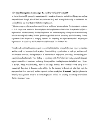 51
How does the organization undergo the positive work environment?
In line with possible means to undergo positive work environment majorities of interviewees had
responded that though it is difficult to outline the way well managed diversity is maintained but
some of them are described in the following fashion.
“When creating an effective and successful diverse workforce, Managers in the first instance are expected
to focus on personal awareness. Both employers and employees need to outline their personal prejudices
organizations need to constantly develop, implement, and maintain ongoing training and awareness raising,
well establishing the working system, promoting positive attitude, enhancing positive working culture,
adjustment of the majorities to changing elements and respecting the rights of minorities, designing the
organizations in such a way that it enhances cooperation of its members etc”
Therefore, from the above responses it is possible to infer that no single formula exists to maintain
positive work environment but few points that could help organizations to undergo positive work
environment includes, raising the level of awareness of employees, educating, establishing good
organizational culture etc. This finding is consistent with Workplace diversity generally impacts
organizational-level outcomes indirectly through effects that begin at the individual level (Rynes
& Rosen, 1995). Unfortunately, there is no single formula the company could apply to be
successful, therefore, it depends on the ability for the manager to figure out what best suits the
company based on teamwork and the dynamics of the workplace. Roosevelt (2001) explains that
diversity management involves a complete process needed for creating a working environment
that involves everyone.
 