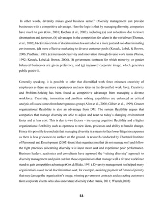 54
In other words, diversity makes good business sense.” Diversity management can provide
businesses with a competitive advantage. Here the logic is that by managing diversity, companies
have much to gain (Cox, 2001; Kochan et al., 2003), including (a) cost reductions due to lower
absenteeism and turnover, (b) advantages in the competition for talent in the workforce (Thomas,
et al., 2002),8 (c) reduced risk of discrimination lawsuits due to a more just and non-discriminating
environment, (d) more effective marketing to diverse customer pools (Kossek, Lobel, & Brown,
2006; Pradhan, 1989), (e) increased creativity and innovation through diverse work teams (Weiss,
1992; Kossek, Lobel,& Brown, 2006), (f) government contracts for which minority- or gender
balanced businesses are given preference, and (g) improved corporate image, which generates
public goodwill.
Generally speaking, it is possible to infer that diversified work force enhances creativity of
employees as there are more experiences and new ideas in the diversified work force. Creativity
and Problem-Solving has been found as competitive advantage from managing a diverse
workforce. Creativity, innovation and problem solving capabilities are enhanced as critical
analysis of issues comes from heterogeneous group (Allen et al., 2008; Gilbert et al., 1999). Greater
organizational flexibility is also an advantage from DM. The system flexibility argues that
companies that manage diversity are able to adjust and react to today’s changing environment
faster and at less cost. This is due to two factors – increasing cognitive flexibility and a higher
organizational flexibility such as openness to new ideas, processes and ability to handle change.
Hence it is possible to conclude that managing diversity is a means to face lower litigation expenses
as there is less grievances to surface on the ground. A research conducted by Chartered Institute
of Personnel and Development (2005) found that organizations that do not manage well and follow
the right practices concerning diversity will incur more cost and experience poor performance.
Business leaders, academics and consultants have approved the ‘valuing diversity’ approach to
diversity management and point out that those organizations that manage well a diverse workforce
stand to gain competitive advantage (Cox & Blake, 1991). Diversity management has helped many
organizations avoid racial discrimination cost, for example, avoiding payment of financial penalty
that may damage the organization’s image, winning government contracts and attracting customers
from corporate clients who also understand diversity (Mor Barak, 2011; Wrench,2002)
 