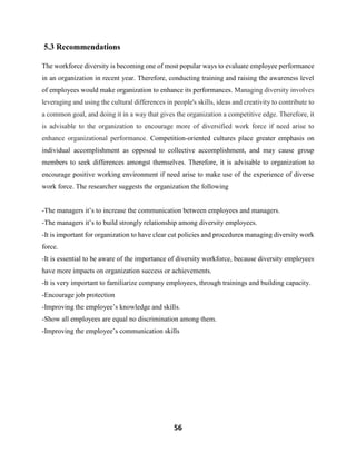 56
5.3 Recommendations
The workforce diversity is becoming one of most popular ways to evaluate employee performance
in an organization in recent year. Therefore, conducting training and raising the awareness level
of employees would make organization to enhance its performances. Managing diversity involves
leveraging and using the cultural differences in people's skills, ideas and creativity to contribute to
a common goal, and doing it in a way that gives the organization a competitive edge. Therefore, it
is advisable to the organization to encourage more of diversified work force if need arise to
enhance organizational performance. Competition-oriented cultures place greater emphasis on
individual accomplishment as opposed to collective accomplishment, and may cause group
members to seek differences amongst themselves. Therefore, it is advisable to organization to
encourage positive working environment if need arise to make use of the experience of diverse
work force. The researcher suggests the organization the following
-The managers it’s to increase the communication between employees and managers.
-The managers it’s to build strongly relationship among diversity employees.
-It is important for organization to have clear cut policies and procedures managing diversity work
force.
-It is essential to be aware of the importance of diversity workforce, because diversity employees
have more impacts on organization success or achievements.
-It is very important to familiarize company employees, through trainings and building capacity.
-Encourage job protection
-Improving the employee’s knowledge and skills.
-Show all employees are equal no discrimination among them.
-Improving the employee’s communication skills
 