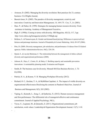 58
- Aronson, D. (2002). Managing the diversity revolution: Best practices for 21st century
business. Civil Rights Journal,
- Bassett-Jones, N. (2005). The paradox of diversity management, creativity and
- innovation. Creativity and Innovation Management, 14, 169-175. Cox, T., Jr. (2001).
- Dass. P., & Parker, B. (1999). Strategies for managing human resource diversity: From
resistance to learning. Academy of Management Executive,
- Digh, P. (1998a). Coming to terms with diversity. HR Magazine, 43(12), 117, 3 pp.
http://www.shrm.org/hrmagazine/articles/1198digh.asp
- Beldona, S., & Namasivayam, K. Gender and demand-based pricing: Differences in perceived (un)
fairness and patronage intentions. Journal of Hospitality & Leisure Marketing, 14(4), 89-107 (2006).
- Pitts, D. (2009). Diversity management, job satisfaction, and performance: Evidence from US federal
agencies. Public Administration Review, 69(2), 328-338.
- Opstal, E., & van der Bokstraat, C. The relationship between the management of ethnic cultural
diversity and organizational performance (2008).
- Johnson, K., Hays, C., Center, H., & Daley, C. Building capacity and sustainable prevention
innovations: A sustainability planning model. Evaluation and Program
- Smith, D. The business case for diversity. Monash Mt Eliza Business Review, 1, 72-
81(1998).
- Patrick, H. A., & Kumar, V. R. Managing Workplace Diversity (2012).
- Richard, O. C., Kochan, T. A., & McMillan-Capehart, A. The impact of visible diversity on
organizational effectiveness Disclosing the contents in Pandora's black box. Journal of
Business and Management, 8(3), 265 (2002).
- Yaping, G., Kenneth, L., Song, C., & Katherine, X. (2012). Human resources management
and firm performance: The differential role of managerial affective and continuance
commitment. Journal of Applied Psychology, 94(1),
- Yavas, U., Luqmani, M., & Quraeshi, Z. (2011). Organizational commitment, job
- satisfaction, work values: Leadership & Organization Development Journal, 11(7), 3-10.
- .
 