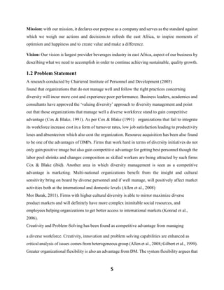 5
Mission: with our mission, it declares our purpose as a company and serves as the standard against
which we weigh our actions and decisions.to refresh the east Africa, to inspire moments of
optimism and happiness and to create value and make a difference.
Vision: Our vision is largest provider beverages industry in east Africa, aspect of our business by
describing what we need to accomplish in order to continue achieving sustainable, quality growth.
1.2 Problem Statement
A research conducted by Chartered Institute of Personnel and Development (2005)
found that organizations that do not manage well and follow the right practices concerning
diversity will incur more cost and experience poor performance. Business leaders, academics and
consultants have approved the ‘valuing diversity’ approach to diversity management and point
out that those organizations that manage well a diverse workforce stand to gain competitive
advantage (Cox & Blake, 1991). As per Cox & Blake (1991) organizations that fail to integrate
its workforce increase cost in a form of turnover rates, low job satisfaction leading to productivity
loses and absenteeism which also cost the organization. Resource acquisition has been also found
to be one of the advantages of DMPs. Firms that work hard in terms of diversity initiatives do not
only gain positive image but also gain competitive advantage for getting best personnel though the
labor pool shrinks and changes composition as skilled workers are being attracted by such firms
Cox & Blake (ibid). Another area in which diversity management is seen as a competitive
advantage is marketing. Multi-national organizations benefit from the insight and cultural
sensitivity bring on board by diverse personnel and if well manage, will positively affect market
activities both at the international and domestic levels (Allen et al., 2008)
Mor Barak, 2011). Firms with higher cultural diversity is able to mirror maximize diverse
product markets and will definitely have more complex inimitable social resources, and
employees helping organizations to get better access to international markets (Konrad et al.,
2006).
Creativity and Problem-Solving has been found as competitive advantage from managing
a diverse workforce. Creativity, innovation and problem solving capabilities are enhanced as
critical analysis of issues comes from heterogeneous group (Allen et al., 2008; Gilbert et al., 1999).
Greater organizational flexibility is also an advantage from DM. The system flexibility argues that
 