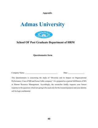60
Appendix
Admas University
School OF Post Graduate Department of HRM
Questionnaire form
Company Name: __________________________________ Date: _________________
This Questionnaire is concerning the study of “Diversity and its Impact on Organizational
Performance: Case of SBI and Some Cable company”. It is prepared as a partial fulfillment of MA
in Human Resource Management. Accordingly, the researcher kindly requests your honest
response to the questions which are going to be used only for the research purpose and your identity
will be kept confidential.
 