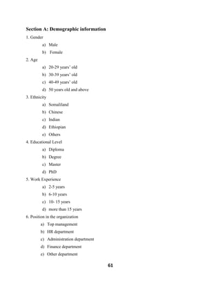 61
Section A: Demographic information
1. Gender
a) Male
b) Female
2. Age
a) 20-29 years’ old
b) 30-39 years’ old
c) 40-49 years’ old
d) 50 years old and above
3. Ethnicity
a) Somaliland
b) Chinese
c) Indian
d) Ethiopian
e) Others
4. Educational Level
a) Diploma
b) Degree
c) Master
d) PhD
5. Work Experience
a) 2-5 years
b) 6-10 years
c) 10- 15 years
d) more than 15 years
6. Position in the organization
a) Top management
b) HR department
c) Administration department
d) Finance department
e) Other department
 