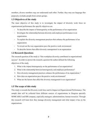 7
members, diverse members may not understand each other. Further, they may use language that
purposely excludes people from certain groups.
1.3 Objectives of the study
The main objective of this study is to investigate the impact of diversity work force on
organizational performance the specific objectives are
- To describe the impact of heterogeneity on the performance of an organization
- Investigate the relationship between diversity and employee performance in an
organization.
- To explain the diversity management practices that enhance the performance of an
organization.
- To reveal out the way organization pave the positive work environment
- To describe factors that affect diversity management in an organization
1.4 Research Questions
The research question of the study is “Has workplace diversity contributed to organizational
success”. In order to answer the research, question the author defined the following
objectives of the study
1. What is the impact heterogeneity on the performance of an organization?
2. What is the relationship between heterogeneity and employee performance?
3. How diversity management practices enhance the performance of an organization.?
4. How does an organization pave the positive work environment?
5. What are the factors that affect the diversity management in an organization?
1.5 The scope of this study
This study is towards the Diversity work force and its Impact on Organizational Performance. The
sample data will be collected from different sources of organizations in Hargeisa specially
SOMCABLE and SBI company, especially managers, administrations, human resources. Through
this research will learn how they manage diversity management and what impact it has on the
organizations.
 
