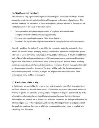 8
1.6 Significance of the study
This research is very significant to organizations in Hargeisa and this research helps them to
manage the work place diversity to enhance efficiency and performance of employees. This
research also helps the researchers in future want to make like this research as literature review.
The beneficiaries of this study in the future include
- The organizations will get the improvements of employee’s communications
- To improve relation with the surrounding community.
- Everyone who wants to determine anything about diversity.
- To enhance the organization responsiveness to an increasingly diverse world of customers.
Generally speaking, the study will be useful for the companies under discussion to let them
rehears the rationale behind managing diversity, nevertheless it shall also be helpful for people
who want to know more about workplace diversity, and how to manage it. It helps to add to the
body of knowledge and research in the area of diversity management practices and improving
organization performances, furthermore, it also enables policy and decision makers including
human resource managers to take in to considerations policies on diversity management in order
to enhance organizational performances. The study will be useful for the companies under
discussion nevertheless it shall also be helpful for people who want to know more about
workplace diversity, and how to manage it.
1.7 Limitations of the study
In fact to make a research like this is not an easy task, it needs its own effort, time, experience
and financial capacity, the study has a number of limitations. the research focuses on workplace
diversity in gender and ethnicity, focusing on two companies in Hargeisa Somaliland. the study
is limited to exploring the factors that affect employee performance therefore, the major
limitations of this research are as follows, less sufficient references, the findings are based on the
information provided by the respondents, and are subject to the potential bias and prejudice of
the people involved and the extent to which the objectives of the study could be reached were
affected by time limitations.
 