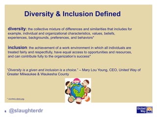 Diversity & Inclusion Defined
diversity: the collective mixture of differences and similarities that includes for
example, individual and organizational characteristics, values, beliefs,
experiences, backgrounds, preferences, and behaviors*
inclusion: the achievement of a work environment in which all individuals are
treated fairly and respectfully, have equal access to opportunities and resources,
and can contribute fully to the organization’s success*
* courtesy shrm.org
“Diversity is a given and inclusion is a choice.” – Mary Lou Young, CEO, United Way of
Greater Milwaukee & Waukesha County
6 @slaughterdr
 