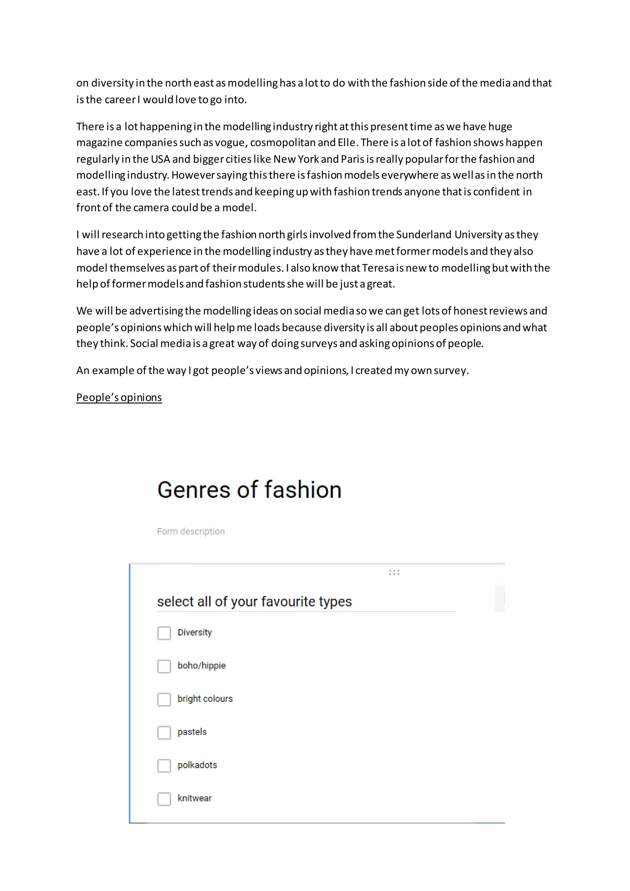 on diversityinthe northeastasmodellinghasalotto do withthe fashionside of the mediaandthat
isthe careerI wouldlove togo into.
There isa lothappeninginthe modellingindustryrightatthispresenttime aswe have huge
magazine companiessuchasvogue, cosmopolitan andElle.There isalotof fashionshowshappen
regularlyinthe USA and biggercitieslike New YorkandParisisreallypopularforthe fashionand
modellingindustry.Howeversayingthisthere isfashionmodelseverywhere aswellasinthe north
east.If you love the latesttrendsandkeepingupwithfashiontrendsanyone thatisconfident in
frontof the camera couldbe a model.
I will researchintogettingthe fashionnorthgirlsinvolvedfromthe Sunderland University asthey
have a lot of experience inthe modellingindustryastheyhave metformermodelsandtheyalso
model themselvesaspartof theirmodules.Ialsoknow thatTeresaisnew to modellingbutwiththe
helpof formermodelsandfashionstudentsshe will be justagreat.
We will be advertisingthe modellingideasonsocial mediasowe canget lotsof honestreviewsand
people’sopinionswhichwill helpme loadsbecause diversityisall aboutpeoplesopinionsandwhat
theythink.Social mediaisagreat wayof doingsurveysandaskingopinionsof people.
An example of the way Igot people’sviewsandopinions,Icreatedmyownsurvey.
People’sopinions
 