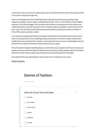 on diversityinthe northeastasmodellinghasalotto do withthe fashionside of the mediaandthat
isthe careerI wouldlove togo into.
There isa lothappeninginthe modellingindustryrightatthispresenttime aswe have huge
magazine companiessuchasvogue, cosmopolitan andElle.There isalotof fashionshowshappen
regularlyinthe USA and biggercitieslike New YorkandParisisreallypopularforthe fashionand
modellingindustry.Howeversayingthisthere isfashionmodelseverywhere aswellasinthe north
east.If you love the latesttrendsandkeepingupwithfashiontrendsanyone thatisconfident in
frontof the camera couldbe a model.
I will researchintogettingthe fashionnorthgirlsinvolvedfromthe Sunderland University asthey
have a lot of experience inthe modellingindustryastheyhave metformermodelsandtheyalso
model themselvesaspartof theirmodules.Ialsoknow thatTeresaisnew to modellingbutwiththe
helpof formermodelsandfashionstudentsshe will be justagreat.
We will be advertisingthe modellingideasonsocial mediasowe canget lotsof honestreviewsand
people’sopinionswhichwill helpme loadsbecause diversityisall aboutpeoplesopinionsandwhat
theythink.Social mediaisagreat wayof doingsurveysandaskingopinionsof people.
An example of the way Igot people’sviewsandopinions,Icreatedmyownsurvey.
People’sopinions
 