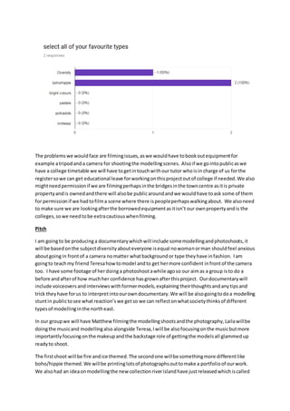 The problemswe wouldface are filmingissues,aswe wouldhave tobookoutequipmentfor
example atripodanda camera for shootingthe modellingscenes. Alsoif we gointopublicaswe
have a college timetable we will have togetintouchwithour tutor whoisin charge of us forthe
registersowe can get educational leave forworkingonthisprojectoutof college if needed.We also
mightneedpermissionif we are filmingperhapsinthe bridgesinthe towncentre asitis private
propertyandis ownedandthere will alsobe publicaroundandwe wouldhave toask some of them
for permissionif we hadtofilma scene where there ispeopleperhapswalkingabout. We alsoneed
to make sure we are lookingafterthe borrowedequipmentasitisn’t our ownpropertyandis the
colleges,sowe needtobe extracautiouswhenfilming.
Pitch
I am goingto be producinga documentarywhichwill include somemodellingandphotoshoots,it
will be basedonthe subjectdiversityabouteveryone isequal nowomanorman shouldfeel anxious
aboutgoingin frontof a camera nomatter whatbackgroundor type theyhave infashion. Iam
goingto teachmy friend Teresahowtomodel andto get hermore confident infrontof the camera
too. I have some footage of herdoinga photoshootawhile agoso our aimas a group isto do a
before andafterof how muchher confidence hasgrownafterthisproject. Ourdocumentarywill
include voiceovers andinterviewswithformermodels,explaining theirthoughtsandanytipsand
trick theyhave forus to interpretintoourowndocumentary.We will be alsogoingtodoa modelling
stuntin publictosee what reaction’s we getso we can reflectonwhatsocietythinksof different
typesof modellinginthe northeast.
In our groupwe will have Matthew filmingthe modellingshootsandthe photography,Lailawillbe
doingthe musicand modellingalso alongside Teresa,Iwill be alsofocusingonthe musicbutmore
importantly focusingonthe makeupandthe backstage role of gettingthe modelsall glammedup
readyto shoot.
The firstshoot will be fire andice themed.The secondone willbe somethingmore differentlike
boho/hippie themed.We willbe printinglotsof photographsouttomake a portfolioof ourwork.
We alsohad an ideaonmodellingthe new collectionriverislandhave justreleasedwhichiscalled
 