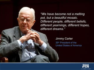 “We have become not a melting
pot, but a beautiful mosaic.
Different people, different beliefs,
different yearnings, different hopes,
different dreams.”
Jimmy Carter
39th
President of the
United States of America
 