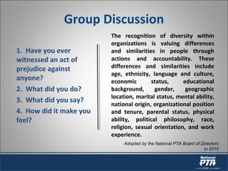Group Discussion
The recognition of diversity within
organizations is valuing differences
and similarities in people through
actions and accountability. These
differences and similarities include
age, ethnicity, language and culture,
economic status, educational
background, gender, geographic
location, marital status, mental ability,
national origin, organizational position
and tenure, parental status, physical
ability, political philosophy, race,
religion, sexual orientation, and work
experience.
Adopted by the National PTA Board of Directors
in 2010
1. Have you ever
witnessed an act of
prejudice against
anyone?
2. What did you do?
3. What did you say?
4. How did it make you
feel?
 