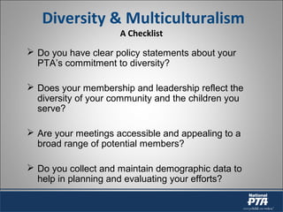 Diversity & Multiculturalism
A Checklist
 Do you have clear policy statements about your
PTA’s commitment to diversity?
 Does your membership and leadership reflect the
diversity of your community and the children you
serve?
 Are your meetings accessible and appealing to a
broad range of potential members?
 Do you collect and maintain demographic data to
help in planning and evaluating your efforts?
 