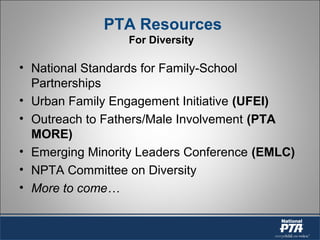 PTA Resources
For Diversity
• National Standards for Family-School
Partnerships
• Urban Family Engagement Initiative (UFEI)
• Outreach to Fathers/Male Involvement (PTA
MORE)
• Emerging Minority Leaders Conference (EMLC)
• NPTA Committee on Diversity
• More to come…
 