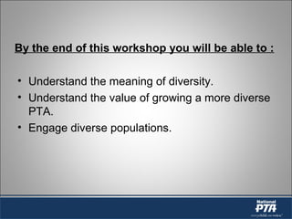 By the end of this workshop you will be able to :
• Understand the meaning of diversity.
• Understand the value of growing a more diverse
PTA.
• Engage diverse populations.
 