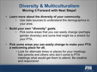 Diversity & Multiculturalism
Moving it Forward with Next Steps!
• Learn more about the diversity of your community.
o Use data sources to understand the demographics in
your area.
• Build your own “diversity” goals.
o Pick some areas that you can easily change (perhaps
gender diversity) and some that might be a stretch for
your PTA.
• Pick some areas you can easily change to make your PTA
a welcoming place for all.
o Look for alternate times or places for your meetings.
Ask parents and others who don’t come to PTA
meetings what would get them to attend. Be creative
and responsive!
 