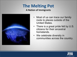 • Most of us can trace our family
roots to places outside of the
United States.
• There is a great pride felt by U.S.
citizens for their ancestral
homelands.
• We celebrate diversity in
communities across the country.
The Melting Pot
A Nation of Immigrants
 