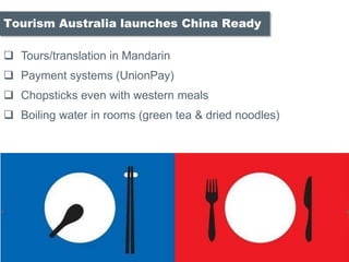 ? Tours/translation in Mandarin
? Payment systems (UnionPay)
? Chopsticks even with western meals
? Boiling water in rooms (green tea & dried noodles)
Tourism Australia launches China Ready
 