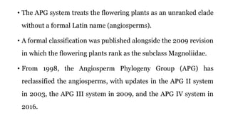 • The APG system treats the flowering plants as an unranked clade
without a formal Latin name (angiosperms).
• A formal classification was published alongside the 2009 revision
in which the flowering plants rank as the subclass Magnoliidae.
• From 1998, the Angiosperm Phylogeny Group (APG) has
reclassified the angiosperms, with updates in the APG II system
in 2003, the APG III system in 2009, and the APG IV system in
2016.
 