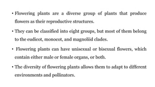 • Flowering plants are a diverse group of plants that produce
flowers as their reproductive structures.
• They can be classified into eight groups, but most of them belong
to the eudicot, monocot, and magnoliid clades.
• Flowering plants can have unisexual or bisexual flowers, which
contain either male or female organs, or both.
• The diversity of flowering plants allows them to adapt to different
environments and pollinators.
 