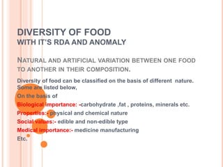 DIVERSITY OF FOOD
WITH IT’S RDA AND ANOMALY
NATURAL AND ARTIFICIAL VARIATION BETWEEN ONE FOOD
TO ANOTHER IN THEIR COMPOSITION.
Diversity of food can be classified on the basis of different nature.
Some are listed below,
On the basis of
Biological importance: -carbohydrate ,fat , proteins, minerals etc.
Properties:- physical and chemical nature
Social values:- edible and non-edible type
Medical importance:- medicine manufacturing
Etc.
 