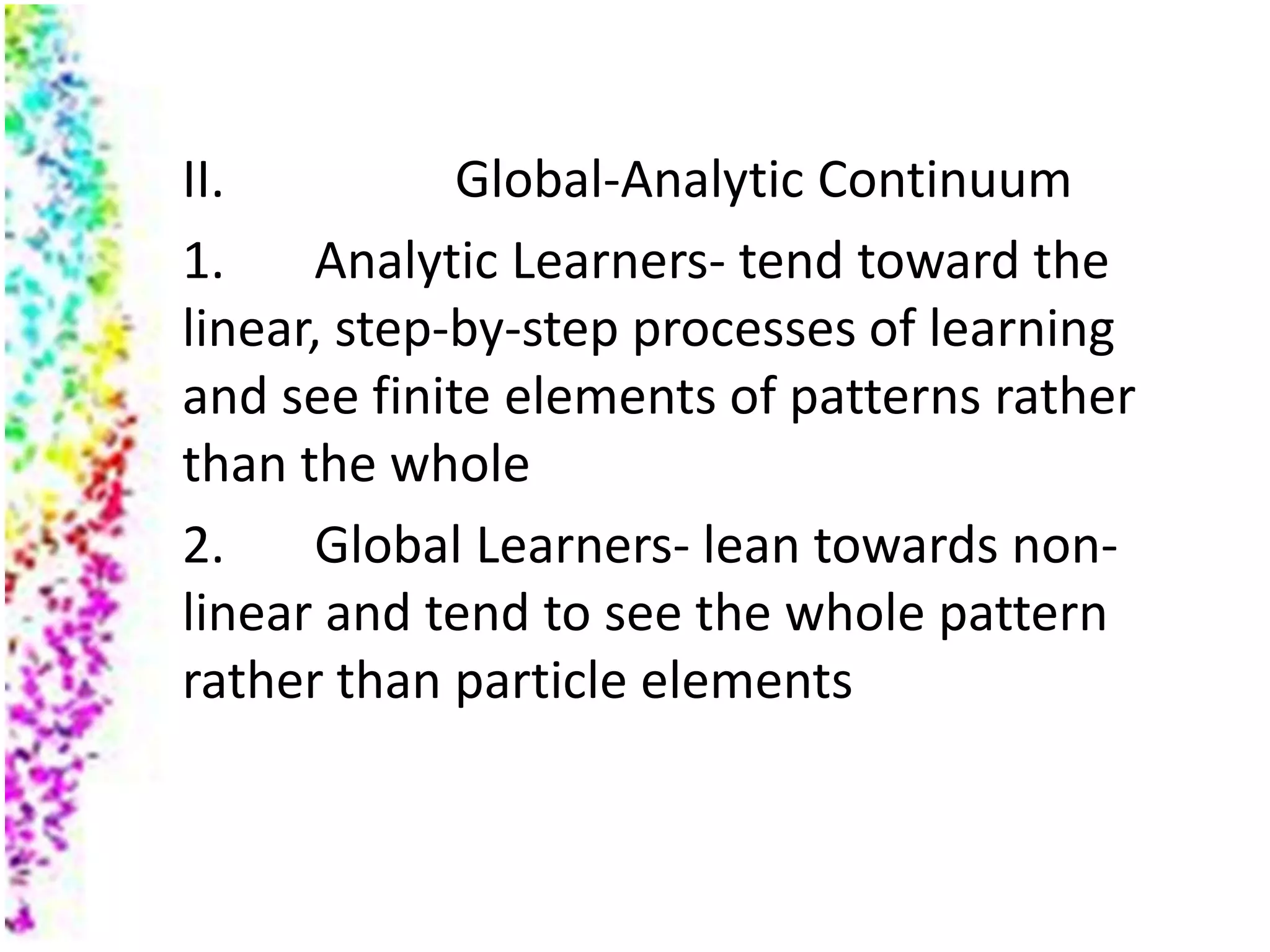 II.          Global-Analytic Continuum
1.    Analytic Learners- tend toward the
linear, step-by-step processes of learning
and see finite elements of patterns rather
than the whole
2.    Global Learners- lean towards non-
linear and tend to see the whole pattern
rather than particle elements
 