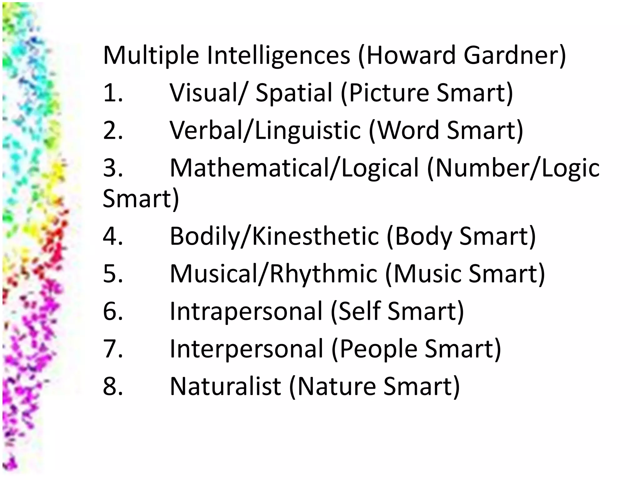 Multiple Intelligences (Howard Gardner)
1.   Visual/ Spatial (Picture Smart)
2.   Verbal/Linguistic (Word Smart)
3.   Mathematical/Logical (Number/Logic
Smart)
4.   Bodily/Kinesthetic (Body Smart)
5.   Musical/Rhythmic (Music Smart)
6.   Intrapersonal (Self Smart)
7.   Interpersonal (People Smart)
8.   Naturalist (Nature Smart)
 