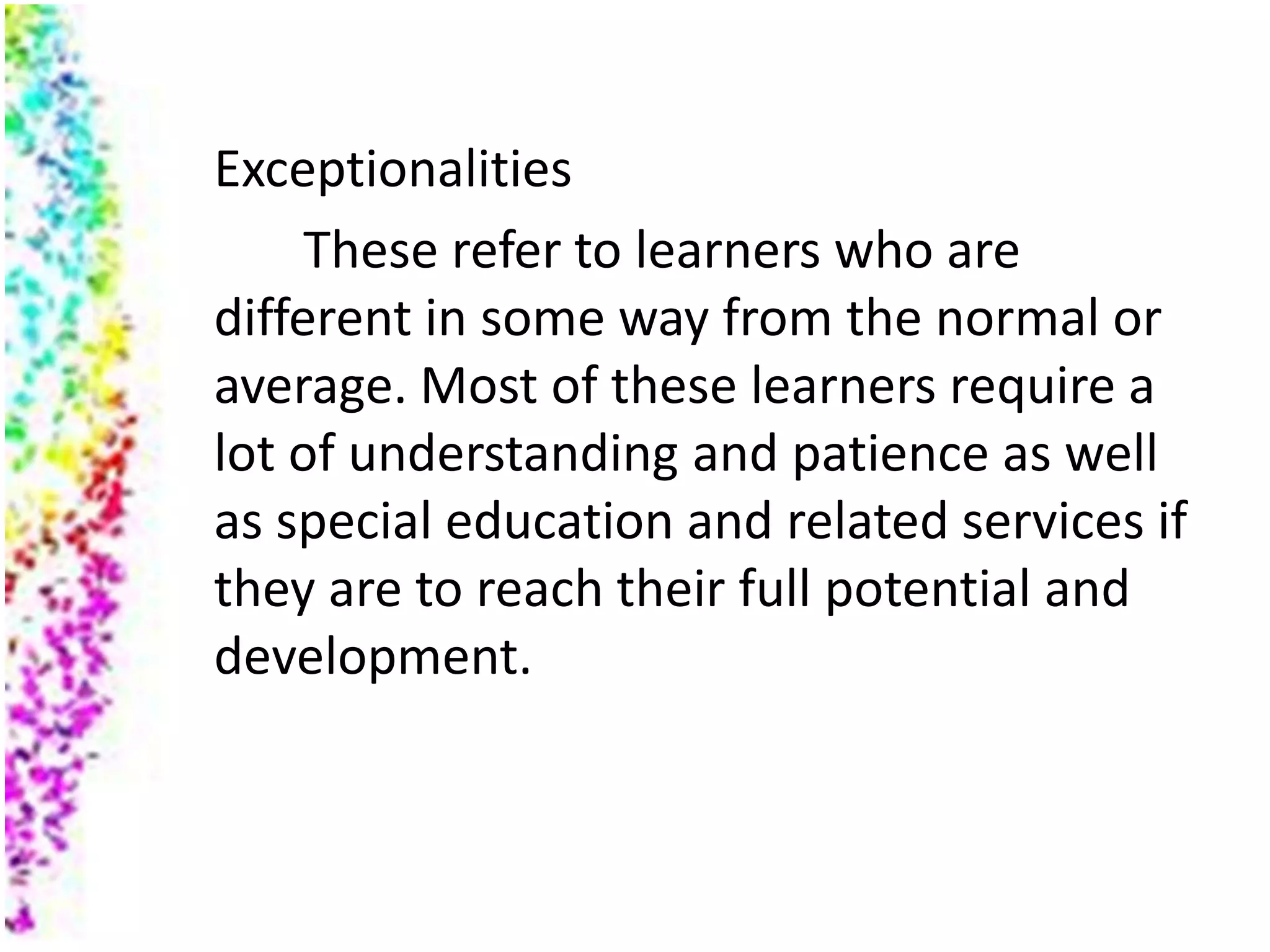Exceptionalities
     These refer to learners who are
different in some way from the normal or
average. Most of these learners require a
lot of understanding and patience as well
as special education and related services if
they are to reach their full potential and
development.
 