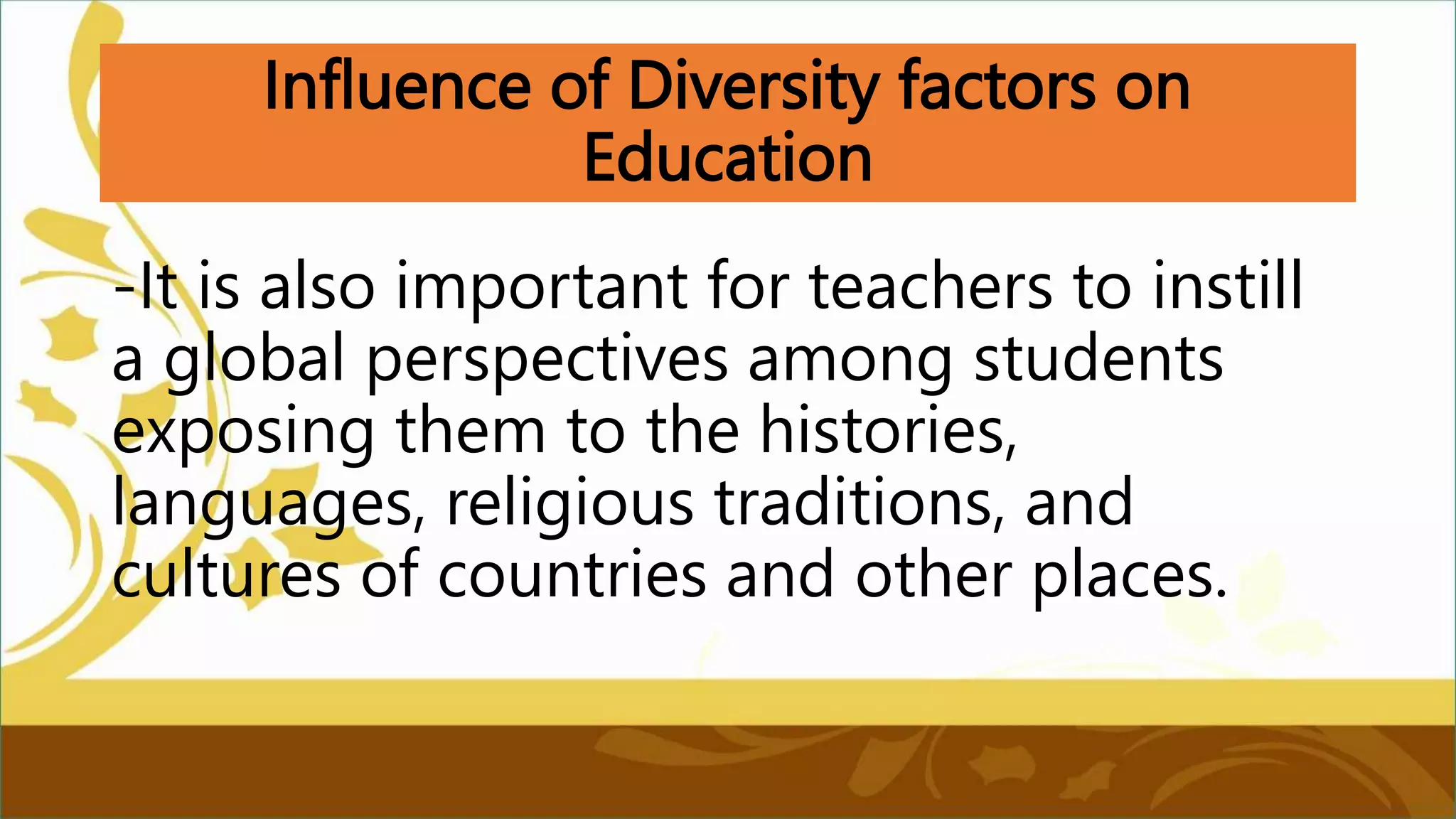 Influence of Diversity factors on
Education
-It is also important for teachers to instill
a global perspectives among students
exposing them to the histories,
languages, religious traditions, and
cultures of countries and other places.
 