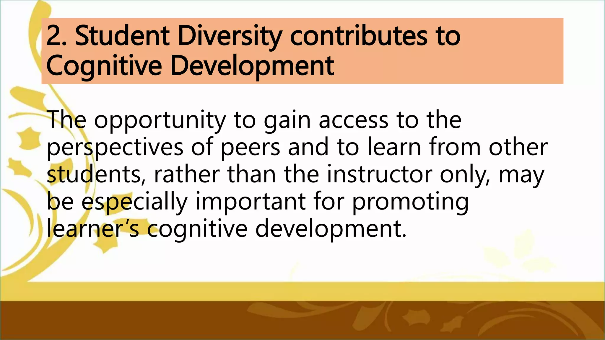 2. Student Diversity contributes to
Cognitive Development
The opportunity to gain access to the
perspectives of peers and to learn from other
students, rather than the instructor only, may
be especially important for promoting
learner’s cognitive development.
 