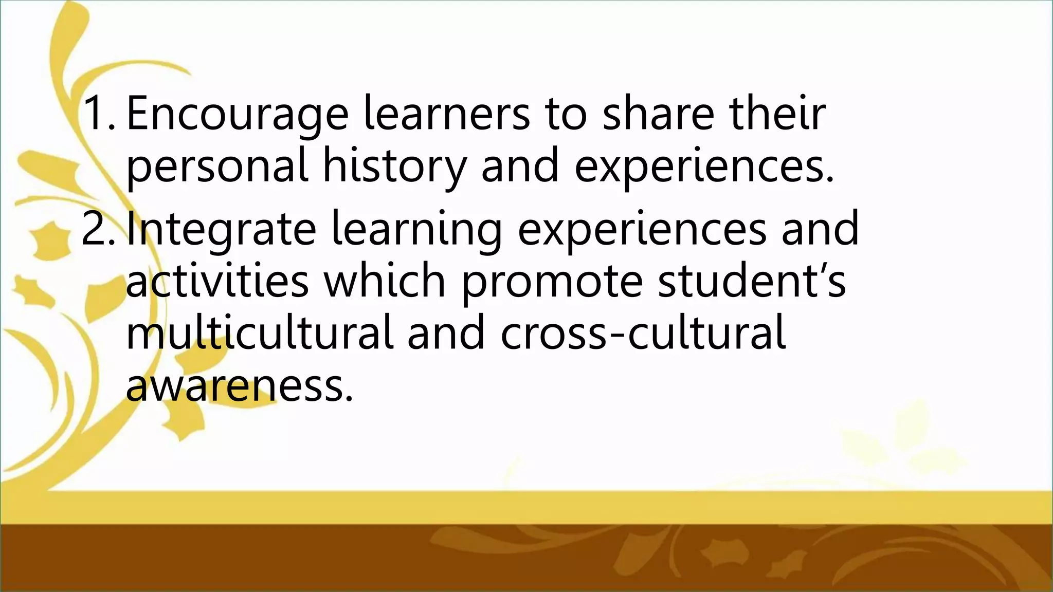 1. Encourage learners to share their
personal history and experiences.
2. Integrate learning experiences and
activities which promote student’s
multicultural and cross-cultural
awareness.
 