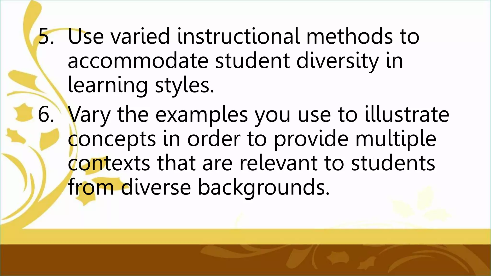 5. Use varied instructional methods to
accommodate student diversity in
learning styles.
6. Vary the examples you use to illustrate
concepts in order to provide multiple
contexts that are relevant to students
from diverse backgrounds.
 