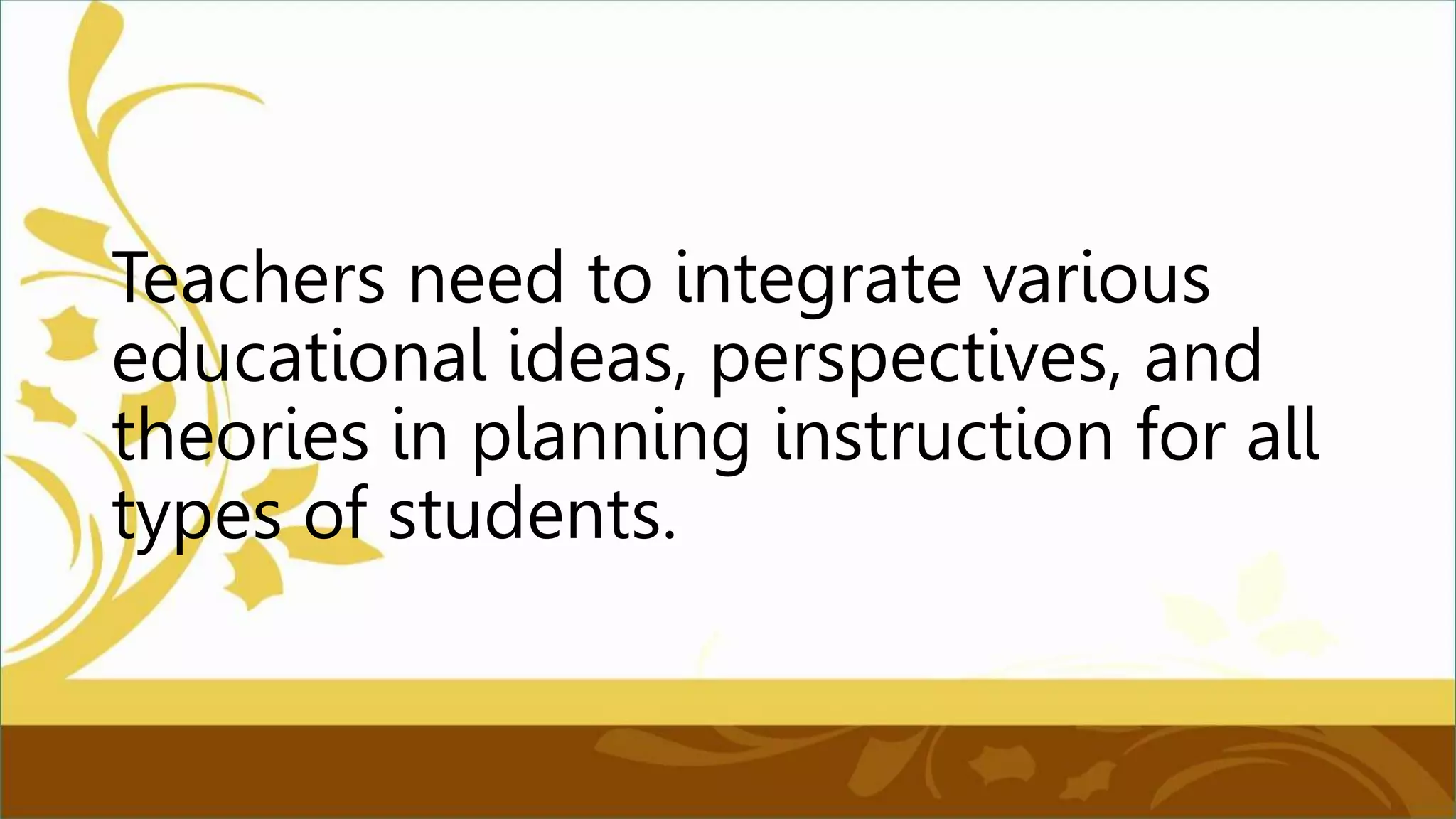 Teachers need to integrate various
educational ideas, perspectives, and
theories in planning instruction for all
types of students.
 