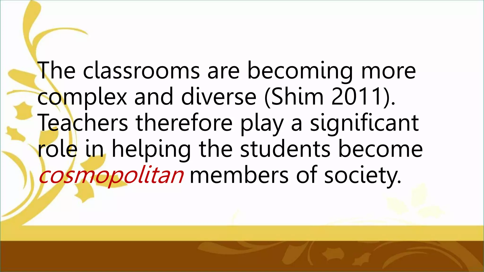 The classrooms are becoming more
complex and diverse (Shim 2011).
Teachers therefore play a significant
role in helping the students become
cosmopolitan members of society.
 