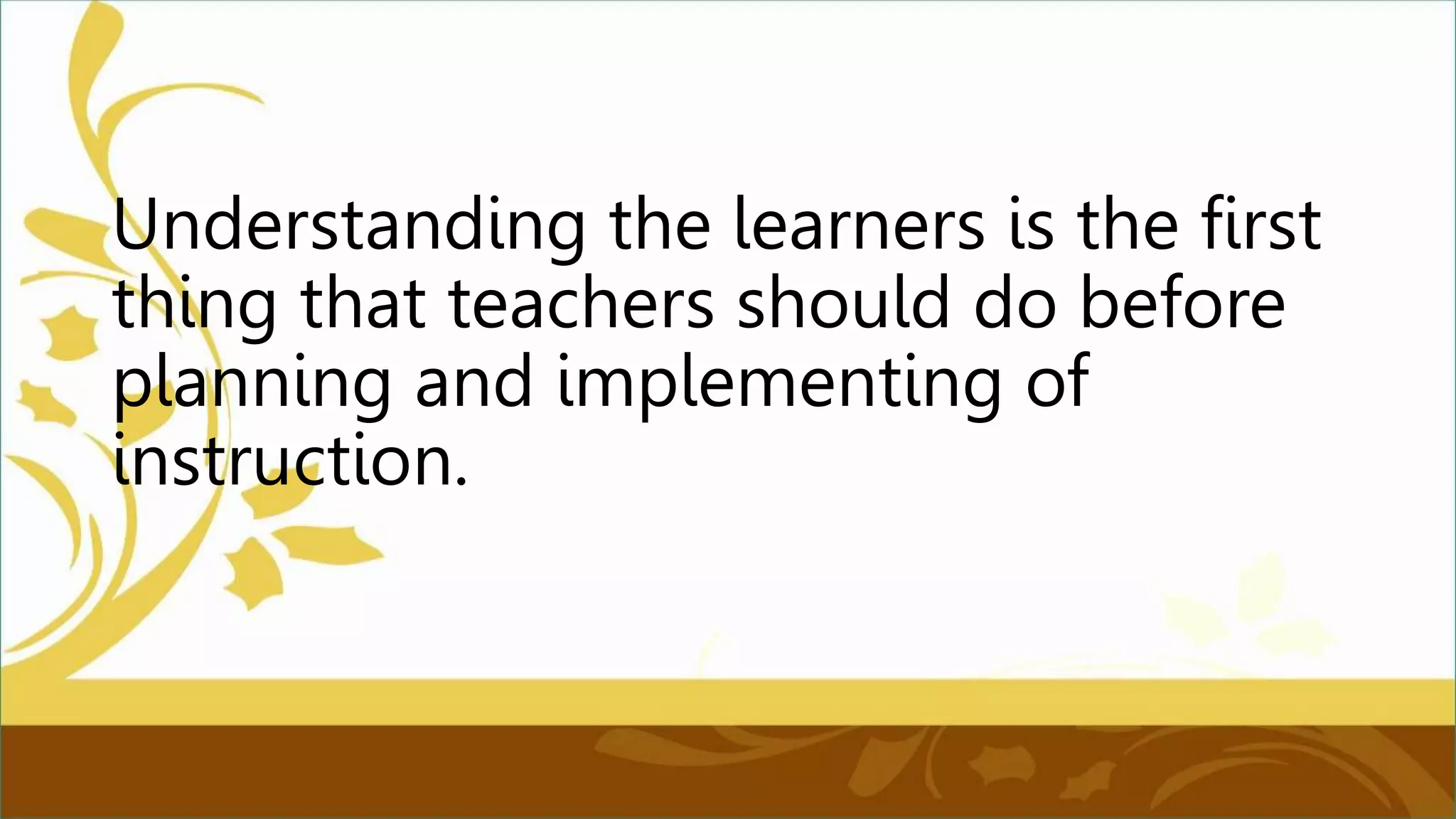 Understanding the learners is the first
thing that teachers should do before
planning and implementing of
instruction.
 
