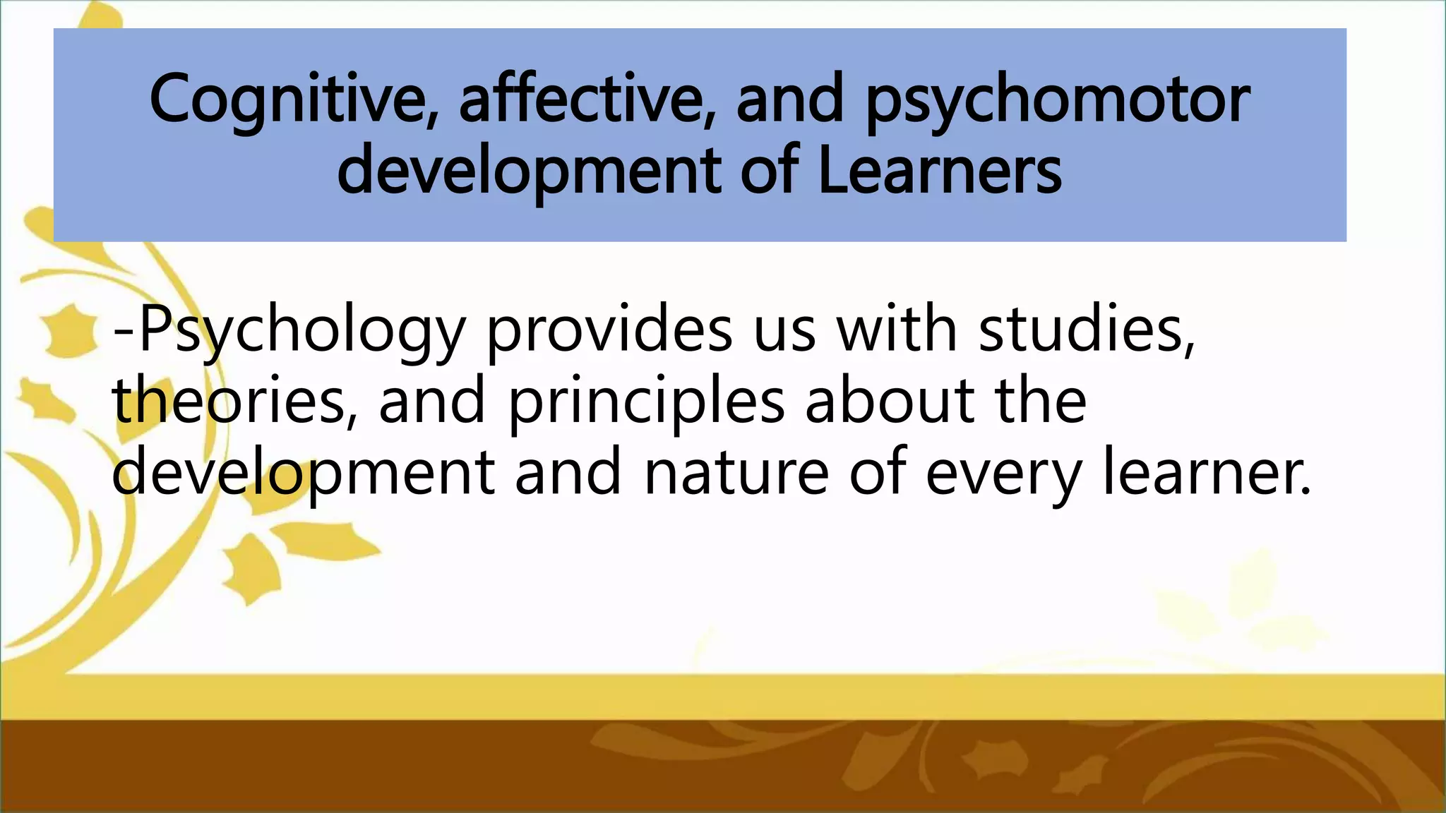 Cognitive, affective, and psychomotor
development of Learners
-Psychology provides us with studies,
theories, and principles about the
development and nature of every learner.
 