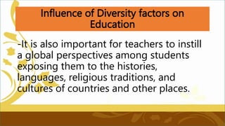 Influence of Diversity factors on
Education
-It is also important for teachers to instill
a global perspectives among students
exposing them to the histories,
languages, religious traditions, and
cultures of countries and other places.
 