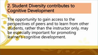 2. Student Diversity contributes to
Cognitive Development
The opportunity to gain access to the
perspectives of peers and to learn from other
students, rather than the instructor only, may
be especially important for promoting
learner’s cognitive development.
 